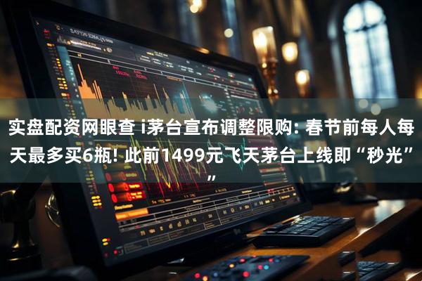 实盘配资网眼查 i茅台宣布调整限购: 春节前每人每天最多买6瓶! 此前1499元飞天茅台上线即“秒光”