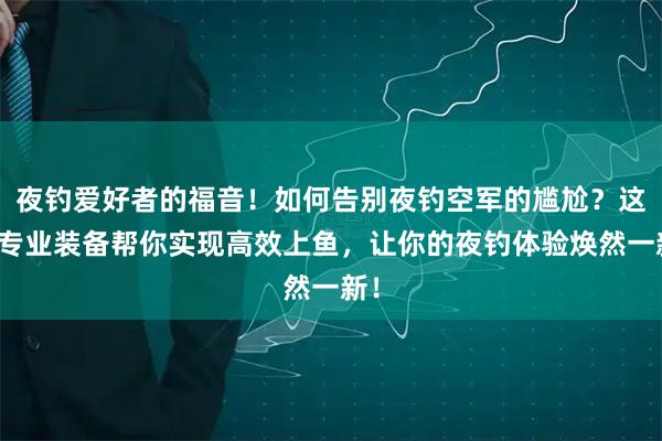 夜钓爱好者的福音！如何告别夜钓空军的尴尬？这些专业装备帮你实现高效上鱼，让你的夜钓体验焕然一新！