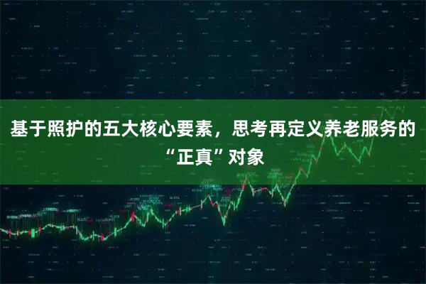 基于照护的五大核心要素，思考再定义养老服务的“正真”对象