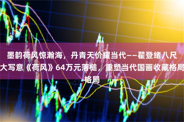 墨韵荷风惊瀚海，丹青天价耀当代——翟登绪八尺大写意《荷风》64万元落槌，重塑当代国画收藏格局