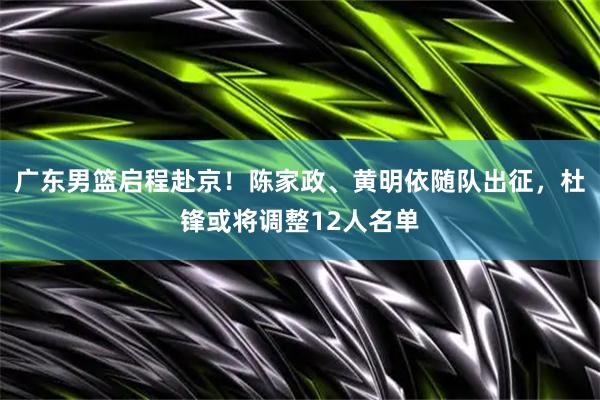 广东男篮启程赴京！陈家政、黄明依随队出征，杜锋或将调整12人名单