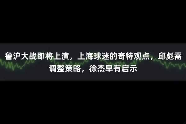 鲁沪大战即将上演，上海球迷的奇特观点，邱彪需调整策略，徐杰早有启示