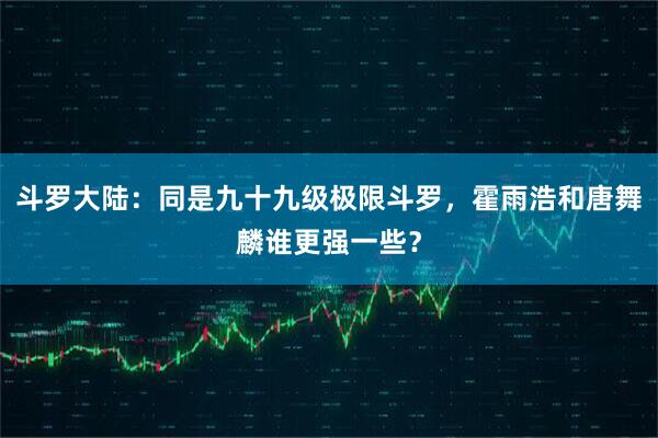 斗罗大陆：同是九十九级极限斗罗，霍雨浩和唐舞麟谁更强一些？