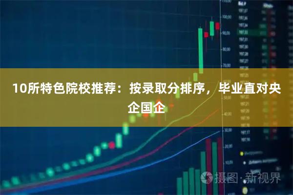 10所特色院校推荐：按录取分排序，毕业直对央企国企