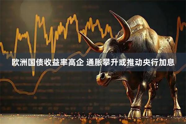 欧洲国债收益率高企 通胀攀升或推动央行加息