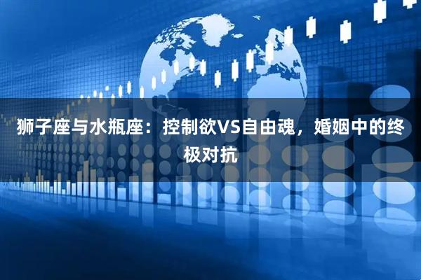 狮子座与水瓶座：控制欲VS自由魂，婚姻中的终极对抗