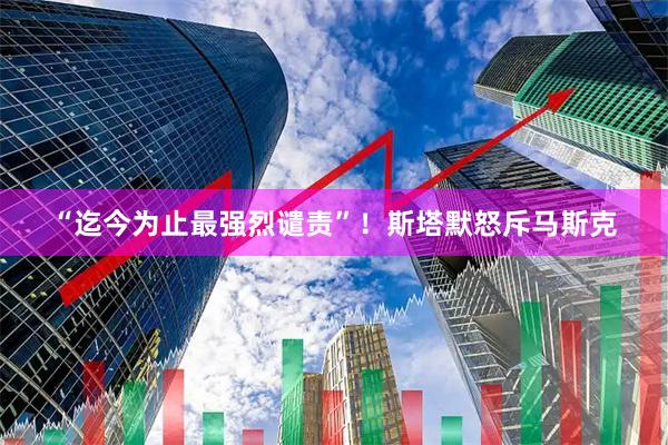 “迄今为止最强烈谴责”！斯塔默怒斥马斯克