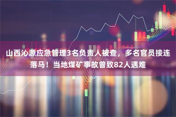 山西沁源应急管理3名负责人被查，多名官员接连落马！当地煤矿事故曾致82人遇难