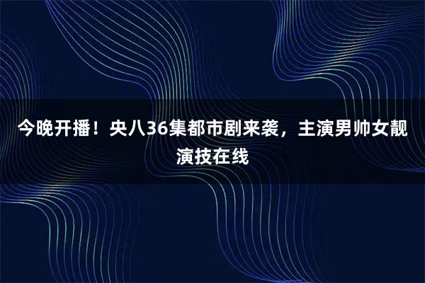 今晚开播！央八36集都市剧来袭，主演男帅女靓演技在线