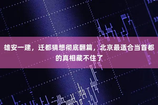 雄安一建，迁都猜想彻底翻篇，北京最适合当首都的真相藏不住了