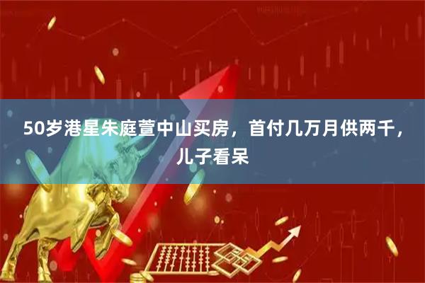 50岁港星朱庭萱中山买房，首付几万月供两千，儿子看呆