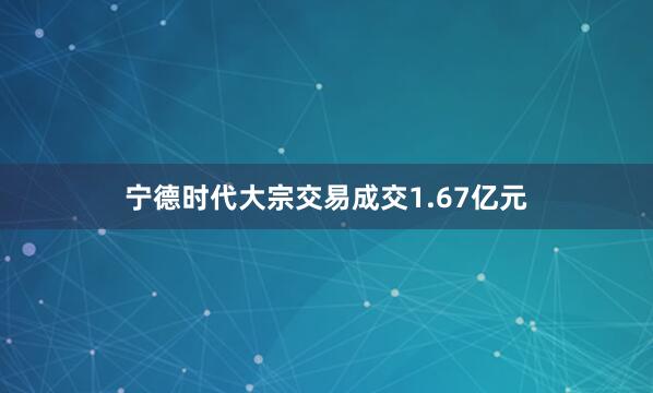 宁德时代大宗交易成交1.67亿元