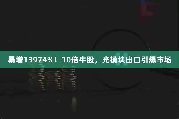 暴增13974%！10倍牛股，光模块出口引爆市场