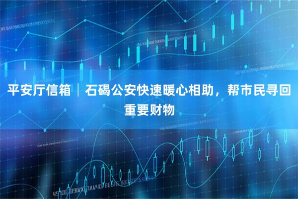平安厅信箱│石碣公安快速暖心相助，帮市民寻回重要财物