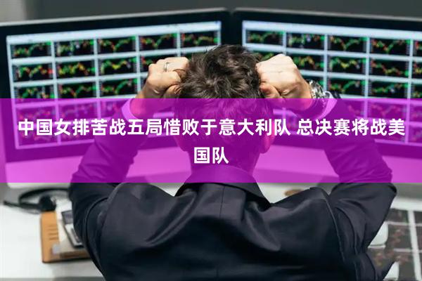 中国女排苦战五局惜败于意大利队 总决赛将战美国队