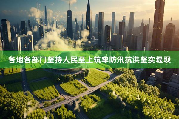 各地各部门坚持人民至上筑牢防汛抗洪坚实堤坝