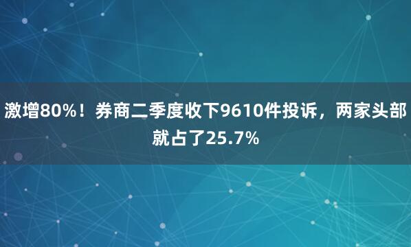 激增80%！券商二季度收下9610件投诉，两家头部就占了25.7%