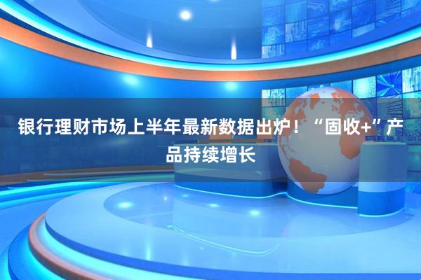 银行理财市场上半年最新数据出炉！“固收+”产品持续增长